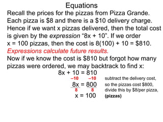 Recall the prices for the pizzas from Pizza Grande.
Each pizza is $8 and there is a $10 delivery charge.
Hence if we want x pizzas delivered, then the total cost
is given by the expression “8x + 10”. If we order
x = 100 pizzas, then the cost is 8(100) + 10 = $810.
Expressions calculate future results.
Now if we know the cost is $810 but forgot how many
pizzas were ordered, we may backtrack to find x:
8x + 10 = 810
8x = 800
–10 –10 subtract the delivery cost,
so the pizzas cost $800,
divide this by $8/per pizza,
x = 100 (pizzas)
8 8
Equations
 