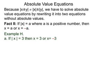 Because |x±y|  |x|±|y|, we have to solve absolute
value equations by rewriting it into two equations
without absolute values.
Absolute Value Equations
Fact II: If |x| = a where a is a positive number, then
x = a or x = –a.
Example H.
a. If | x | = 3 then x = 3 or x= –3
 