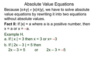 Because |x±y|  |x|±|y|, we have to solve absolute
value equations by rewriting it into two equations
without absolute values.
Absolute Value Equations
Fact II: If |x| = a where a is a positive number, then
x = a or x = –a.
Example H.
a. If | x | = 3 then x = 3 or x= –3
b. If | 2x – 3 | = 5 then
2x – 3 = 5 or 2x – 3 = –5
 