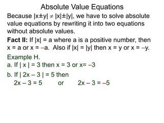 Because |x±y|  |x|±|y|, we have to solve absolute
value equations by rewriting it into two equations
without absolute values.
Absolute Value Equations
Fact II: If |x| = a where a is a positive number, then
x = a or x = –a. Also if |x| = |y| then x = y or x = –y.
Example H.
a. If | x | = 3 then x = 3 or x= –3
b. If | 2x – 3 | = 5 then
2x – 3 = 5 or 2x – 3 = –5
 