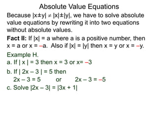 Because |x±y|  |x|±|y|, we have to solve absolute
value equations by rewriting it into two equations
without absolute values.
Absolute Value Equations
Fact II: If |x| = a where a is a positive number, then
x = a or x = –a. Also if |x| = |y| then x = y or x = –y.
Example H.
a. If | x | = 3 then x = 3 or x= –3
b. If | 2x – 3 | = 5 then
2x – 3 = 5 or 2x – 3 = –5
c. Solve |2x – 3| = |3x + 1|
 