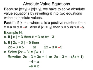 Because |x±y|  |x|±|y|, we have to solve absolute
value equations by rewriting it into two equations
without absolute values.
Absolute Value Equations
Fact II: If |x| = a where a is a positive number, then
x = a or x = –a. Also if |x| = |y| then x = y or x = –y.
Example H.
a. If | x | = 3 then x = 3 or x= –3
b. If | 2x – 3 | = 5 then
2x – 3 = 5 or 2x – 3 = –5
c. Solve |2x – 3| = |3x + 1|
Rewrite: 2x – 3 = 3x + 1 or 2x – 3 = –(3x + 1)
–4 = x
–4 = x
 