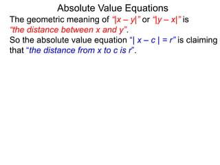 The geometric meaning of “|x – y|” or “|y – x|” is
“the distance between x and y”.
So the absolute value equation “| x – c | = r” is claiming
that “the distance from x to c is r”.
Absolute Value Equations
 