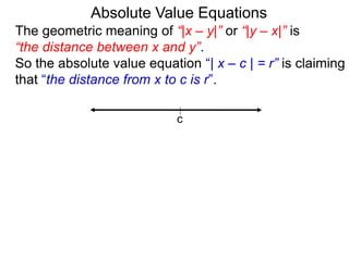 The geometric meaning of “|x – y|” or “|y – x|” is
“the distance between x and y”.
So the absolute value equation “| x – c | = r” is claiming
that “the distance from x to c is r”.
Absolute Value Equations
c
 