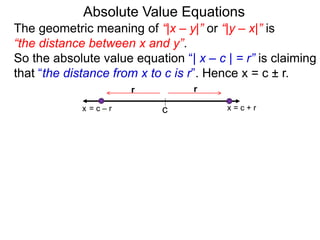 The geometric meaning of “|x – y|” or “|y – x|” is
“the distance between x and y”.
So the absolute value equation “| x – c | = r” is claiming
that “the distance from x to c is r”. Hence x = c ± r.
Absolute Value Equations
c
r
x = c + r
r
x = c – r
 