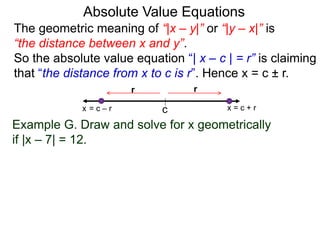 The geometric meaning of “|x – y|” or “|y – x|” is
“the distance between x and y”.
So the absolute value equation “| x – c | = r” is claiming
that “the distance from x to c is r”. Hence x = c ± r.
Absolute Value Equations
Example G. Draw and solve for x geometrically
if |x – 7| = 12.
c
r
x = c + r
r
x = c – r
 