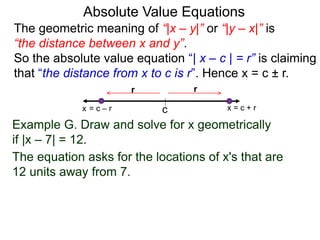 The geometric meaning of “|x – y|” or “|y – x|” is
“the distance between x and y”.
So the absolute value equation “| x – c | = r” is claiming
that “the distance from x to c is r”. Hence x = c ± r.
Absolute Value Equations
Example G. Draw and solve for x geometrically
if |x – 7| = 12.
The equation asks for the locations of x's that are
12 units away from 7.
c
r
x = c + r
r
x = c – r
 