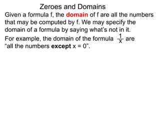 Given a formula f, the domain of f are all the numbers
that may be computed by f. We may specify the
domain of a formula by saying what’s not in it.
For example, the domain of the formula are
“all the numbers except x = 0”.
Zeroes and Domains
1
x
 