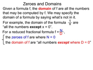 Given a formula f, the domain of f are all the numbers
that may be computed by f. We may specify the
domain of a formula by saying what’s not in it.
For example, the domain of the formula are
“all the numbers except x = 0”.
Zeroes and Domains
1
x
For a reduced fractional formula f = ,
the zeroes of f are where N = 0
the domain of f are “all numbers except where D = 0”
N
D
 