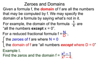 Given a formula f, the domain of f are all the numbers
that may be computed by f. We may specify the
domain of a formula by saying what’s not in it.
For example, the domain of the formula are
“all the numbers except x = 0”.
Zeroes and Domains
Example I.
1
x
For a reduced fractional formula f = ,
the zeroes of f are where N = 0
the domain of f are “all numbers except where D = 0”
N
D
x2 – 4.
Find the zeros and the domain f = x2 – 1
 