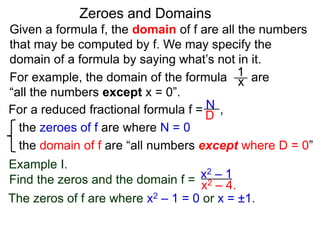 Given a formula f, the domain of f are all the numbers
that may be computed by f. We may specify the
domain of a formula by saying what’s not in it.
For example, the domain of the formula are
“all the numbers except x = 0”.
Zeroes and Domains
Example I.
1
x
For a reduced fractional formula f = ,
the zeroes of f are where N = 0
the domain of f are “all numbers except where D = 0”
N
D
x2 – 4.
Find the zeros and the domain f = x2 – 1
The zeros of f are where x2 – 1 = 0 or x = ±1.
 