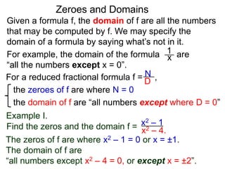Given a formula f, the domain of f are all the numbers
that may be computed by f. We may specify the
domain of a formula by saying what’s not in it.
For example, the domain of the formula are
“all the numbers except x = 0”.
Zeroes and Domains
Example I.
1
x
For a reduced fractional formula f = ,
the zeroes of f are where N = 0
the domain of f are “all numbers except where D = 0”
N
D
x2 – 4.
Find the zeros and the domain f = x2 – 1
The zeros of f are where x2 – 1 = 0 or x = ±1.
The domain of f are
“all numbers except x2 – 4 = 0, or except x = ±2”.
 