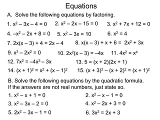 A. Solve the following equations by factoring.
5. x2 – 3x = 10
9. x3 – 2x2 = 0
6. x2 = 4
7. 2x(x – 3) + 4 = 2x – 4
10. 2x2(x – 3) = –4x
8. x(x – 3) + x + 6 = 2x2 + 3x
1. x2 – 3x – 4 = 0 2. x2 – 2x – 15 = 0 3. x2 + 7x + 12 = 0
4. –x2 – 2x + 8 = 0
11. 4x2 = x4
12. 7x2 = –4x3 – 3x 13. 5 = (x + 2)(2x + 1)
14. (x + 1)2 = x2 + (x – 1)2 15. (x + 3)2 – (x + 2)2 = (x + 1)2
B. Solve the following equations by the quadratic formula.
If the answers are not real numbers, just state so.
1. x2 – x + 1 = 0 2. x2 – x – 1 = 0
3. x2 – 3x – 2 = 0 4. x2 – 2x + 3 = 0
5. 2x2 – 3x – 1 = 0 6. 3x2 = 2x + 3
Equations
 