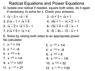 Radical Equations and Power Equations
D. Isolate one radical if needed, square both sides, do it again
if necessary, to solve for x. Check your answers.
1. x – 2 = x – 4 2. x + 3 = x + 1
3. 2x – 1 = x + 5 4. 4x + 1 – x + 2 = 1
5. x – 2 = x + 3 – 1 6. 3x + 4 = 3 – x – 1
7. 2x + 5 = x + 4 8. 5 – 4x – 3 – x = 1
E. Solve by raising both sides to an appropriate power.
No calculator.
1. x –2 = 1/4 2. x –1/2 = 1/4
3. x –3 = –8 4. x –1/3 = –8
5. x –2/3 = 4 6. x –3/2 = 8
7. x –2/3 = 1/4 8. x –3/2 = – 1/8
9. x 1.5 = 1/27 10. x 1.25 = 32
11. x –1.5 = 27 12. x –1. 25 = 1/32
 