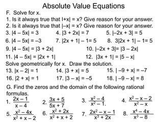 F. Solve for x.
1. Is it always true that I+x| = x? Give reason for your answer.
2. Is it always true that |–x| = x? Give reason for your answer.
Absolute Value Equations
3. |4 – 5x| = 3 4. |3 + 2x| = 7 5. |–2x + 3| = 5
6. |4 – 5x| = –3 7. |2x + 1| – 1= 5 8. 3|2x + 1| – 1= 5
9. |4 – 5x| = |3 + 2x|
11. |4 – 5x| = |2x + 1| 12. |3x + 1| = |5 – x|
10. |–2x + 3|= |3 – 2x|
Solve geometrically for x. Draw the solution.
13. |x – 2| = 1 14. |3 + x| = 5 15. | –9 + x| = –7
x – 4
G. Find the zeros and the domain of the following rational
formulas.
2x – 1
1. x2 – 1.
x2 – 4
3.
5x + 7
2.
3x + 5
x2 – x
x2 – x – 2
4.
x2 – 4x
5.
x2 + x – 2
x2 + 2x
6.
x2 + x + 2
2x2 – x – 1
7.
x3 + 2x
x4 – 4x
8.
x3 – 8
16. |2 + x| = 1 17. |3 – x| = –5 18. | –9 – x| = 8
 