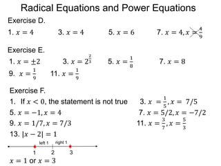 Exercise D.
1. 𝑥 = 4 3. 𝑥 = 4 5. 𝑥 = 6 7. 𝑥 = 4, 𝑥 =
4
9
Exercise E.
1. 𝑥 = ±2 3. 𝑥 = 2
2
3 5. 𝑥 =
1
8
7. 𝑥 = 8
9. 𝑥 =
1
9
11. 𝑥 =
1
9
1. If 𝑥 < 0, the statement is not true 3. 𝑥 =
1
5
, 𝑥 = 7/5
5. 𝑥 = −1, 𝑥 = 4 7. 𝑥 = 5/2, 𝑥 = −7/2
9. 𝑥 = 1/7, 𝑥 = 7/3 11. 𝑥 =
3
7
, 𝑥 =
5
3
13. |𝑥 − 2| = 1
𝑥 = 1 or 𝑥 = 3
Exercise F.
2
1 3
left 1 right 1
Radical Equations and Power Equations
 