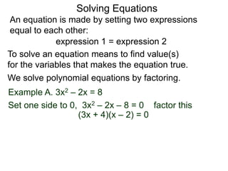 An equation is made by setting two expressions
equal to each other:
Solving Equations
Example A. 3x2 – 2x = 8
We solve polynomial equations by factoring.
Set one side to 0, 3x2 – 2x – 8 = 0 factor this
(3x + 4)(x – 2) = 0
expression 1 = expression 2
To solve an equation means to find value(s)
for the variables that makes the equation true.
 