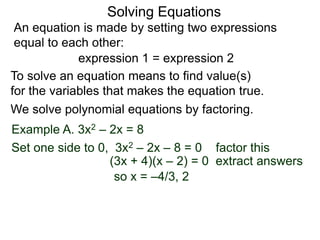 An equation is made by setting two expressions
equal to each other:
Solving Equations
Example A. 3x2 – 2x = 8
We solve polynomial equations by factoring.
Set one side to 0, 3x2 – 2x – 8 = 0 factor this
(3x + 4)(x – 2) = 0 extract answers
so x = –4/3, 2
expression 1 = expression 2
To solve an equation means to find value(s)
for the variables that makes the equation true.
 