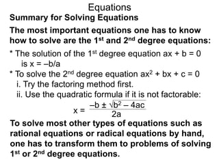 Summary for Solving Equations
Equations
The most important equations one has to know
how to solve are the 1st and 2nd degree equations:
* The solution of the 1st degree equation ax + b = 0
is x = –b/a
* To solve the 2nd degree equation ax2 + bx + c = 0
i. Try the factoring method first.
ii. Use the quadratic formula if it is not factorable:
x =
–b ± b2 – 4ac
2a
To solve most other types of equations such as
rational equations or radical equations by hand,
one has to transform them to problems of solving
1st or 2nd degree equations.
 