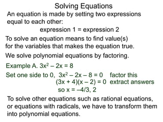 An equation is made by setting two expressions
equal to each other:
Solving Equations
Example A. 3x2 – 2x = 8
We solve polynomial equations by factoring.
Set one side to 0, 3x2 – 2x – 8 = 0 factor this
(3x + 4)(x – 2) = 0 extract answers
so x = –4/3, 2
expression 1 = expression 2
To solve an equation means to find value(s)
for the variables that makes the equation true.
To solve other equations such as rational equations,
or equations with radicals, we have to transform them
into polynomial equations.
 