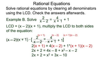Rational Equations
Solve rational equations by clearing all denominators
using the LCD. Check the answers afterwards.
Example B. Solve
LCD = (x – 2)(x + 1), multiply the LCD to both sides
of the equation:
(x – 2)(x + 1) * [ ]
2(x + 1) = 4(x – 2) + 1*(x + 1)(x – 2)
2x + 2 = 4x – 8 + x2 – x – 2
2x + 2 = x2 + 3x – 10
x – 2
2 =
x + 1
4
+ 1
(x + 1) (x – 2) (x + 1)(x – 2)
x – 2
2 = x + 1
4 + 1
 