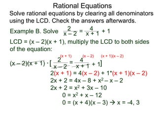 Rational Equations
Solve rational equations by clearing all denominators
using the LCD. Check the answers afterwards.
Example B. Solve
LCD = (x – 2)(x + 1), multiply the LCD to both sides
of the equation:
(x – 2)(x + 1) * [ ]
2(x + 1) = 4(x – 2) + 1*(x + 1)(x – 2)
2x + 2 = 4x – 8 + x2 – x – 2
2x + 2 = x2 + 3x – 10
0 = x2 + x – 12
0 = (x + 4)(x – 3)  x = -4, 3
x – 2
2 =
x + 1
4
+ 1
(x + 1) (x – 2) (x + 1)(x – 2)
x – 2
2 = x + 1
4 + 1
 