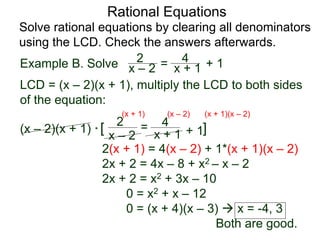 Rational Equations
Solve rational equations by clearing all denominators
using the LCD. Check the answers afterwards.
Example B. Solve
LCD = (x – 2)(x + 1), multiply the LCD to both sides
of the equation:
(x – 2)(x + 1) * [ ]
2(x + 1) = 4(x – 2) + 1*(x + 1)(x – 2)
2x + 2 = 4x – 8 + x2 – x – 2
2x + 2 = x2 + 3x – 10
0 = x2 + x – 12
0 = (x + 4)(x – 3)  x = -4, 3
Both are good.
x – 2
2 =
x + 1
4
+ 1
(x + 1) (x – 2) (x + 1)(x – 2)
x – 2
2 = x + 1
4 + 1
 
