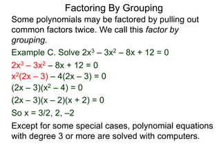 Example C. Solve 2x3 – 3x2 – 8x + 12 = 0
Some polynomials may be factored by pulling out
common factors twice. We call this factor by
grouping.
So x = 3/2, 2, –2
2x3 – 3x2 – 8x + 12 = 0
x2(2x – 3) – 4(2x – 3) = 0
(2x – 3)(x2 – 4) = 0
(2x – 3)(x – 2)(x + 2) = 0
Except for some special cases, polynomial equations
with degree 3 or more are solved with computers.
Factoring By Grouping
 