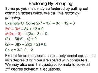 Example C. Solve 2x3 – 3x2 – 8x + 12 = 0
Some polynomials may be factored by pulling out
common factors twice. We call this factor by
grouping.
So x = 3/2, 2, –2
2x3 – 3x2 – 8x + 12 = 0
x2(2x – 3) – 4(2x – 3) = 0
(2x – 3)(x2 – 4) = 0
(2x – 3)(x – 2)(x + 2) = 0
We may also use the quadratic formula to solve all
2nd degree polynomial equations.
Except for some special cases, polynomial equations
with degree 3 or more are solved with computers.
Factoring By Grouping
 