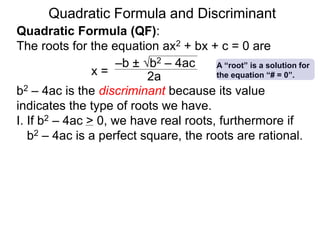 Quadratic Formula and Discriminant
Quadratic Formula (QF):
The roots for the equation ax2 + bx + c = 0 are
b2 – 4ac is the discriminant because its value
indicates the type of roots we have.
I. If b2 – 4ac > 0, we have real roots, furthermore if
b2 – 4ac is a perfect square, the roots are rational.
x =
–b ± b2 – 4ac
2a
A “root” is a solution for
the equation “# = 0”.
 