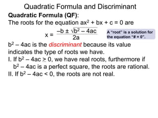 Quadratic Formula and Discriminant
Quadratic Formula (QF):
The roots for the equation ax2 + bx + c = 0 are
b2 – 4ac is the discriminant because its value
indicates the type of roots we have.
I. If b2 – 4ac > 0, we have real roots, furthermore if
b2 – 4ac is a perfect square, the roots are rational.
II. If b2 – 4ac < 0, the roots are not real.
x =
–b ± b2 – 4ac
2a
A “root” is a solution for
the equation “# = 0”.
 
