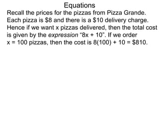 Recall the prices for the pizzas from Pizza Grande.
Each pizza is $8 and there is a $10 delivery charge.
Hence if we want x pizzas delivered, then the total cost
is given by the expression “8x + 10”. If we order
x = 100 pizzas, then the cost is 8(100) + 10 = $810.
Equations
 