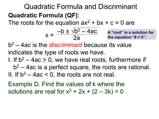 Quadratic Formula and Discriminant
Quadratic Formula (QF):
The roots for the equation ax2 + bx + c = 0 are
b2 – 4ac is the discriminant because its value
indicates the type of roots we have.
I. If b2 – 4ac > 0, we have real roots, furthermore if
b2 – 4ac is a perfect square, the roots are rational.
II. If b2 – 4ac < 0, the roots are not real.
x =
–b ± b2 – 4ac
2a
Example D. Find the values of k where the
solutions are real for x2 + 2x + (2 – 3k) = 0
A “root” is a solution for
the equation “# = 0”.
 