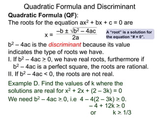 Quadratic Formula and Discriminant
Quadratic Formula (QF):
The roots for the equation ax2 + bx + c = 0 are
b2 – 4ac is the discriminant because its value
indicates the type of roots we have.
I. If b2 – 4ac > 0, we have real roots, furthermore if
b2 – 4ac is a perfect square, the roots are rational.
II. If b2 – 4ac < 0, the roots are not real.
x =
–b ± b2 – 4ac
2a
Example D. Find the values of k where the
solutions are real for x2 + 2x + (2 – 3k) = 0
We need b2 – 4ac > 0, i.e 4 – 4(2 – 3k) > 0.
– 4 + 12k > 0
or k > 1/3
A “root” is a solution for
the equation “# = 0”.
 