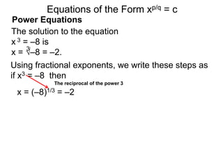 Power Equations
The solution to the equation
x 3 = –8 is
x = √–8 = –2.
3
Using fractional exponents, we write these steps as
if x3 = –8 then
The reciprocal of the power 3
Equations of the Form xp/q = c
x = (–8)1/3 = –2
 