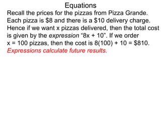 Recall the prices for the pizzas from Pizza Grande.
Each pizza is $8 and there is a $10 delivery charge.
Hence if we want x pizzas delivered, then the total cost
is given by the expression “8x + 10”. If we order
x = 100 pizzas, then the cost is 8(100) + 10 = $810.
Expressions calculate future results.
Equations
 