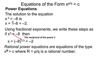 Power Equations
The solution to the equation
x 3 = –8 is
x = √–8 = –2.
3
Using fractional exponents, we write these steps as
if x3 = –8 then
The reciprocal of the power 3
Equations of the Form xp/q = c
x = (–8)1/3 = –2
Rational power equations are equations of the type
xR = c where R = p/q is a rational number.
 