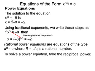 Power Equations
The solution to the equation
x 3 = –8 is
x = √–8 = –2.
3
Using fractional exponents, we write these steps as
if x3 = –8 then
To solve a power equation, take the reciprocal power,
The reciprocal of the power 3
Equations of the Form xp/q = c
x = (–8)1/3 = –2
Rational power equations are equations of the type
xR = c where R = p/q is a rational number.
 
