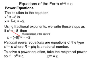 Power Equations
The solution to the equation
x 3 = –8 is
x = √–8 = –2.
3
Using fractional exponents, we write these steps as
if x3 = –8 then
To solve a power equation, take the reciprocal power,
so if xR = c,
The reciprocal of the power 3
xp/q = c
Equations of the Form xp/q = c
x = (–8)1/3 = –2
Rational power equations are equations of the type
xR = c where R = p/q is a rational number.
 