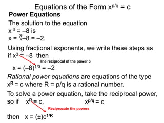 Power Equations
The solution to the equation
x 3 = –8 is
x = √–8 = –2.
3
Using fractional exponents, we write these steps as
if x3 = –8 then
To solve a power equation, take the reciprocal power,
so if xR = c,
then x = (±)c1/R
The reciprocal of the power 3
xp/q = c
Equations of the Form xp/q = c
x = (–8)1/3 = –2
Rational power equations are equations of the type
xR = c where R = p/q is a rational number.
Reciprocate the powers
 