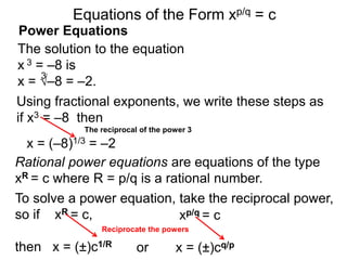 Power Equations
The solution to the equation
x 3 = –8 is
x = √–8 = –2.
3
Using fractional exponents, we write these steps as
if x3 = –8 then
To solve a power equation, take the reciprocal power,
so if xR = c,
then x = (±)c1/R
Reciprocate the powers
The reciprocal of the power 3
xp/q = c
x = (±)cq/p
or
Equations of the Form xp/q = c
x = (–8)1/3 = –2
Rational power equations are equations of the type
xR = c where R = p/q is a rational number.
 