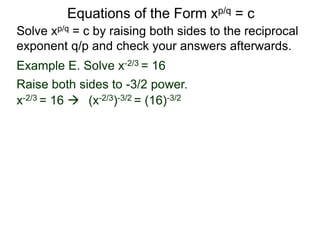 Equations of the Form xp/q = c
Solve xp/q = c by raising both sides to the reciprocal
exponent q/p and check your answers afterwards.
Example E. Solve x-2/3 = 16
x-2/3 = 16  (x-2/3)-3/2 = (16)-3/2
Raise both sides to -3/2 power.
 