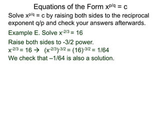 Equations of the Form xp/q = c
Solve xp/q = c by raising both sides to the reciprocal
exponent q/p and check your answers afterwards.
Example E. Solve x-2/3 = 16
Raise both sides to -3/2 power.
x-2/3 = 16  (x-2/3)-3/2 = (16)-3/2 = 1/64
We check that –1/64 is also a solution.
 
