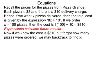 Recall the prices for the pizzas from Pizza Grande.
Each pizza is $8 and there is a $10 delivery charge.
Hence if we want x pizzas delivered, then the total cost
is given by the expression “8x + 10”. If we order
x = 100 pizzas, then the cost is 8(100) + 10 = $810.
Expressions calculate future results.
Now if we know the cost is $810 but forgot how many
pizzas were ordered, we may backtrack to find x:
Equations
 