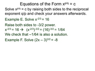 Equations of the Form xp/q = c
Solve xp/q = c by raising both sides to the reciprocal
exponent q/p and check your answers afterwards.
Example E. Solve x-2/3 = 16
Example F. Solve (2x – 3)3/2 = -8
Raise both sides to -3/2 power.
x-2/3 = 16  (x-2/3)-3/2 = (16)-3/2 = 1/64
We check that –1/64 is also a solution.
 
