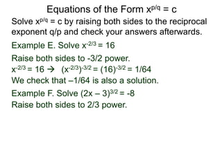Equations of the Form xp/q = c
Solve xp/q = c by raising both sides to the reciprocal
exponent q/p and check your answers afterwards.
Example E. Solve x-2/3 = 16
Example F. Solve (2x – 3)3/2 = -8
Raise both sides to -3/2 power.
Raise both sides to 2/3 power.
x-2/3 = 16  (x-2/3)-3/2 = (16)-3/2 = 1/64
We check that –1/64 is also a solution.
 