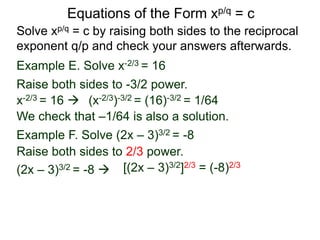 Equations of the Form xp/q = c
Solve xp/q = c by raising both sides to the reciprocal
exponent q/p and check your answers afterwards.
Example E. Solve x-2/3 = 16
Example F. Solve (2x – 3)3/2 = -8
Raise both sides to -3/2 power.
Raise both sides to 2/3 power.
(2x – 3)3/2 = -8  [(2x – 3)3/2]2/3 = (-8)2/3
x-2/3 = 16  (x-2/3)-3/2 = (16)-3/2 = 1/64
We check that –1/64 is also a solution.
 