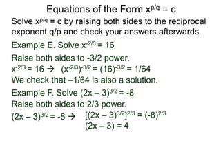 Equations of the Form xp/q = c
Solve xp/q = c by raising both sides to the reciprocal
exponent q/p and check your answers afterwards.
Example E. Solve x-2/3 = 16
Example F. Solve (2x – 3)3/2 = -8
Raise both sides to -3/2 power.
Raise both sides to 2/3 power.
(2x – 3)3/2 = -8  [(2x – 3)3/2]2/3 = (-8)2/3
(2x – 3) = 4
x-2/3 = 16  (x-2/3)-3/2 = (16)-3/2 = 1/64
We check that –1/64 is also a solution.
 