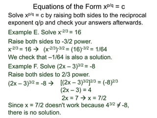 Equations of the Form xp/q = c
Solve xp/q = c by raising both sides to the reciprocal
exponent q/p and check your answers afterwards.
Example E. Solve x-2/3 = 16
x-2/3 = 16  (x-2/3)-3/2 = (16)-3/2 = 1/64
We check that –1/64 is also a solution.
Example F. Solve (2x – 3)3/2 = -8
Raise both sides to -3/2 power.
Raise both sides to 2/3 power.
(2x – 3)3/2 = -8  [(2x – 3)3/2]2/3 = (-8)2/3
(2x – 3) = 4
2x = 7  x = 7/2
Since x = 7/2 doesn't work because 43/2 = -8,
there is no solution.
 