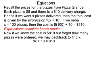 Recall the prices for the pizzas from Pizza Grande.
Each pizza is $8 and there is a $10 delivery charge.
Hence if we want x pizzas delivered, then the total cost
is given by the expression “8x + 10”. If we order
x = 100 pizzas, then the cost is 8(100) + 10 = $810.
Expressions calculate future results.
Now if we know the cost is $810 but forgot how many
pizzas were ordered, we may backtrack to find x:
8x + 10 = 810
Equations
 